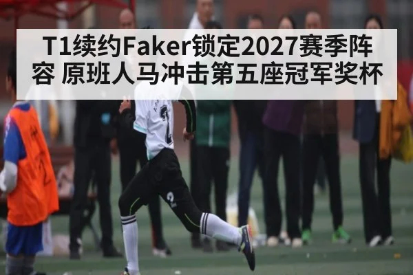 T1续约Faker锁定2027赛季阵容 原班人马冲击第五座冠军奖杯
