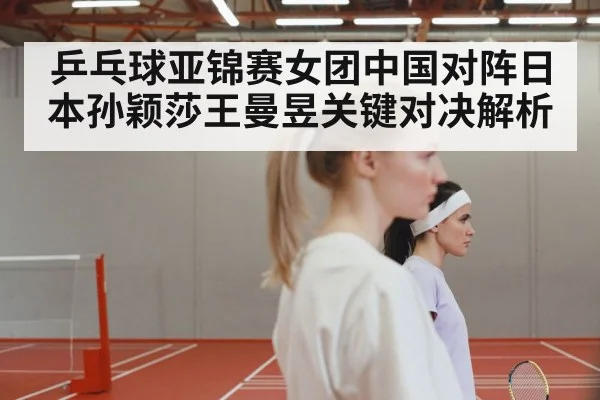 乒乓球亚锦赛女团中国对阵日本孙颖莎王曼昱关键对决解析