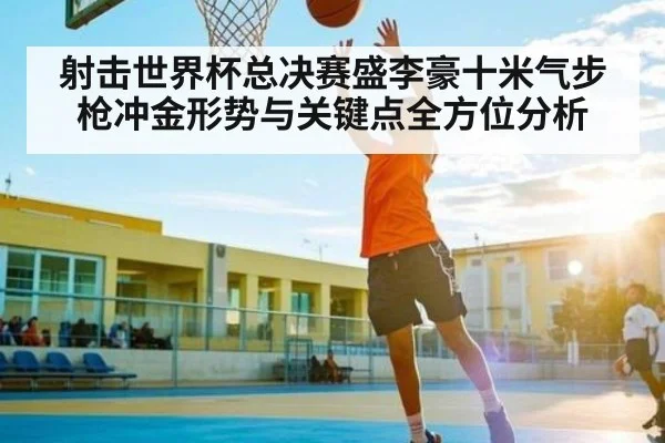 射击世界杯总决赛盛李豪十米气步枪冲金形势与关键点全方位分析