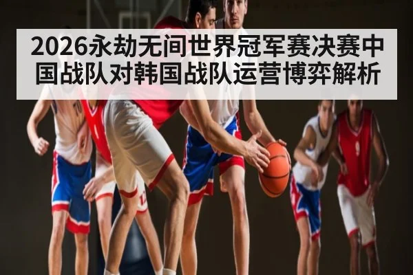 2026永劫无间世界冠军赛决赛中国战队对韩国战队运营博弈解析