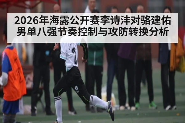 2026年海露公开赛李诗沣对骆建佑男单八强节奏控制与攻防转换分析